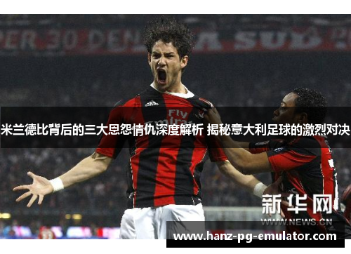 米兰德比背后的三大恩怨情仇深度解析 揭秘意大利足球的激烈对决
