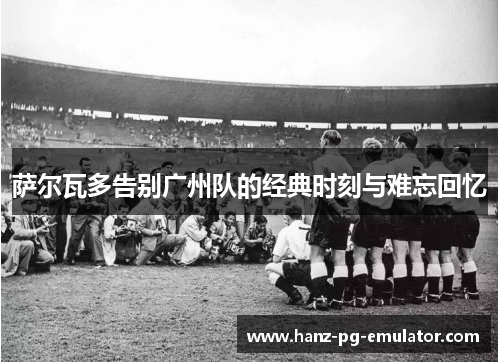 萨尔瓦多告别广州队的经典时刻与难忘回忆 萨尔瓦多告别广州队的经典时刻与难忘回忆
