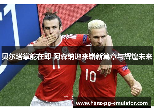 贝尔塔掌舵在即 阿森纳迎来崭新篇章与辉煌未来