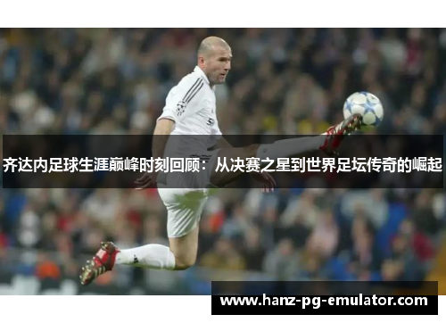 齐达内足球生涯巅峰时刻回顾：从决赛之星到世界足坛传奇的崛起