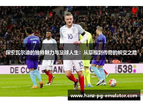 探索瓦尔迪的独特魅力与足球人生：从草根到传奇的蜕变之路