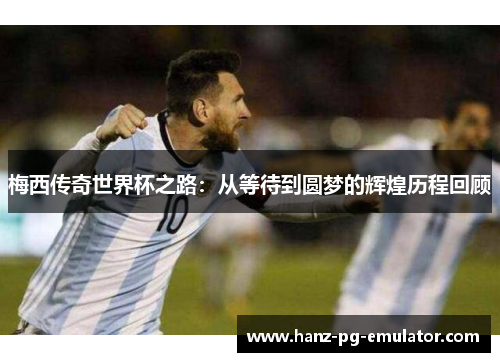梅西传奇世界杯之路:从等待到圆梦的辉煌历程回顾 梅西传奇世界杯之路:从等待到圆梦的辉煌历程回顾