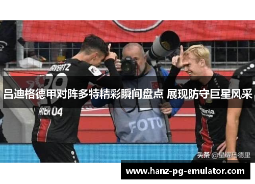吕迪格德甲对阵多特精彩瞬间盘点 展现防守巨星风采 吕迪格德甲对阵多特精彩瞬间盘点 展现防守巨星风采