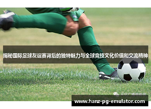 揭秘国际足球友谊赛背后的独特魅力与全球竞技文化价值和交流精神