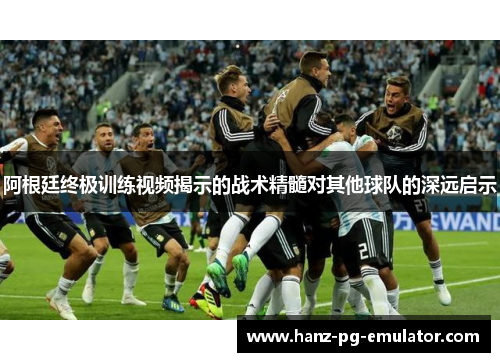 阿根廷终极训练视频揭示的战术精髓对其他球队的深远启示 阿根廷终极训练视频揭示的战术精髓对其他球队的深远启示