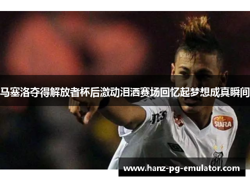 马塞洛夺得解放者杯后激动泪洒赛场回忆起梦想成真瞬间 马塞洛夺得解放者杯后激动泪洒赛场回忆起梦想成真瞬间